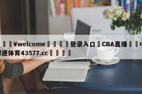 💥welcome🍖登录入口⛎CBA直播🤮球速体育43577.cc🍦