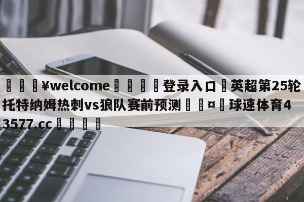 💥welcome🍖登录入口⛎英超第25轮托特纳姆热刺vs狼队赛前预测🤮球速体育43577.cc🍦