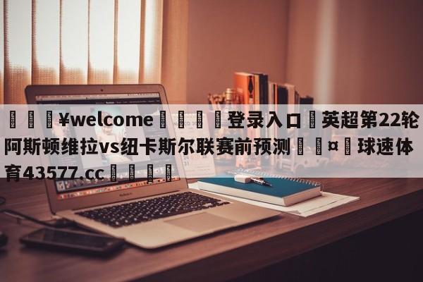 💥welcome🍖登录入口⛎英超第22轮阿斯顿维拉vs纽卡斯尔联赛前预测🤮球速体育43577.cc🍦