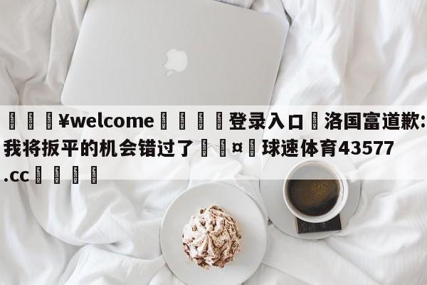 💥welcome🍖登录入口⛎洛国富道歉:我将扳平的机会错过了🤮球速体育43577.cc🍦