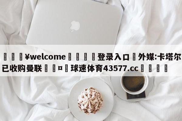 💥welcome🍖登录入口⛎外媒:卡塔尔已收购曼联🤮球速体育43577.cc🍦