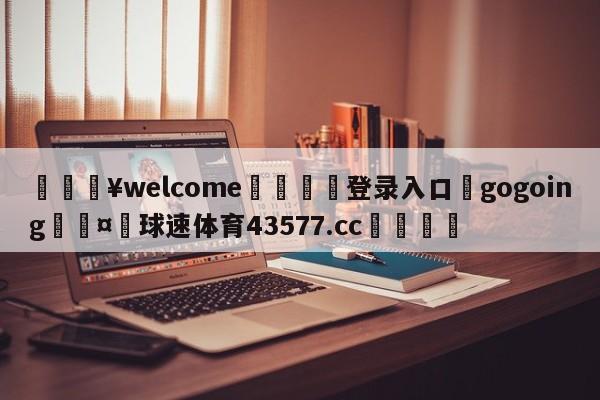 💥welcome🍖登录入口⛎gogoing🤮球速体育43577.cc🍦