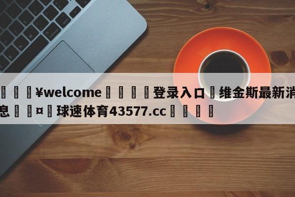 💥welcome🍖登录入口⛎维金斯最新消息🤮球速体育43577.cc🍦