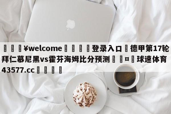 💥welcome🍖登录入口⛎德甲第17轮拜仁慕尼黑vs霍芬海姆比分预测🤮球速体育43577.cc🍦