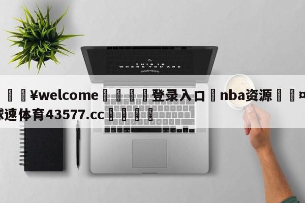 💥welcome🍖登录入口⛎nba资源🤮球速体育43577.cc🍦