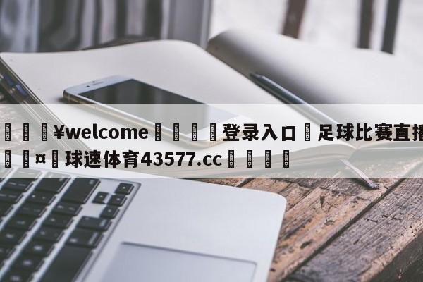 💥welcome🍖登录入口⛎足球比赛直播🤮球速体育43577.cc🍦