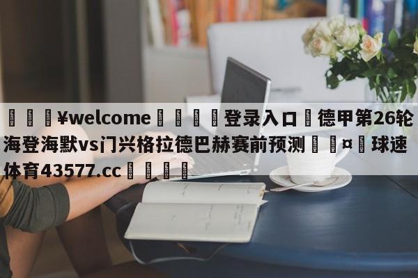 💥welcome🍖登录入口⛎德甲第26轮海登海默vs门兴格拉德巴赫赛前预测🤮球速体育43577.cc🍦