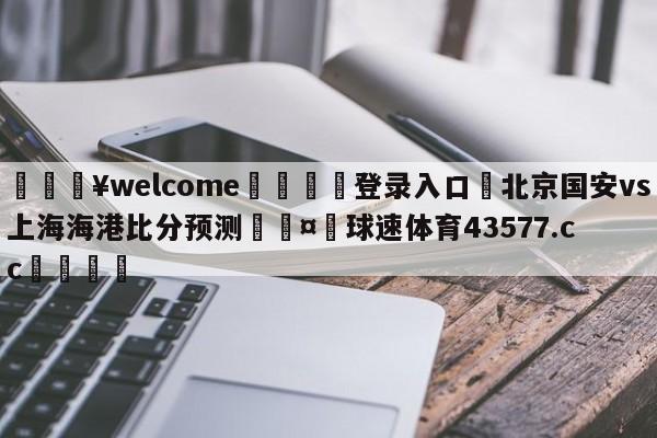 💥welcome🍖登录入口⛎北京国安vs上海海港比分预测🤮球速体育43577.cc🍦