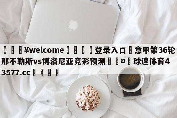 💥welcome🍖登录入口⛎意甲第36轮那不勒斯vs博洛尼亚竞彩预测🤮球速体育43577.cc🍦