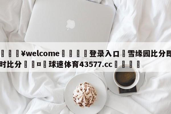 💥welcome🍖登录入口⛎雪缘园比分即时比分🤮球速体育43577.cc🍦