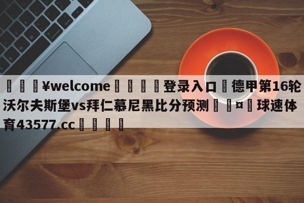 💥welcome🍖登录入口⛎德甲第16轮沃尔夫斯堡vs拜仁慕尼黑比分预测🤮球速体育43577.cc🍦