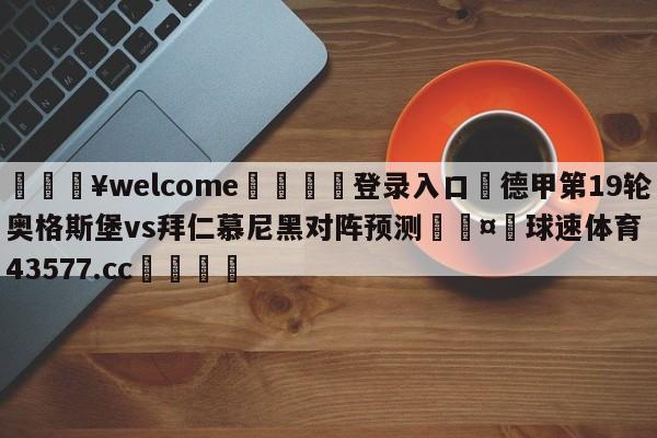 💥welcome🍖登录入口⛎德甲第19轮奥格斯堡vs拜仁慕尼黑对阵预测🤮球速体育43577.cc🍦