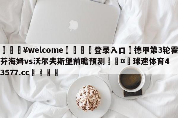 💥welcome🍖登录入口⛎德甲第3轮霍芬海姆vs沃尔夫斯堡前瞻预测🤮球速体育43577.cc🍦