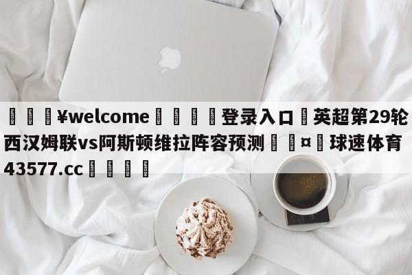 💥welcome🍖登录入口⛎英超第29轮西汉姆联vs阿斯顿维拉阵容预测🤮球速体育43577.cc🍦