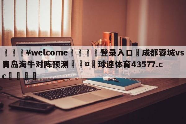 💥welcome🍖登录入口⛎成都蓉城vs青岛海牛对阵预测🤮球速体育43577.cc🍦