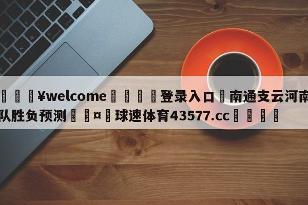 💥welcome🍖登录入口⛎南通支云河南队胜负预测🤮球速体育43577.cc🍦