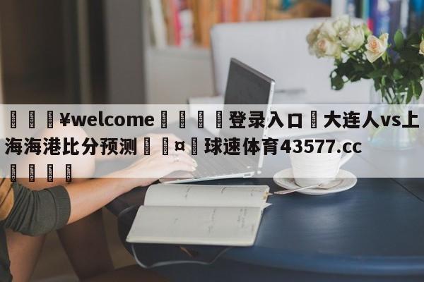 💥welcome🍖登录入口⛎大连人vs上海海港比分预测🤮球速体育43577.cc🍦