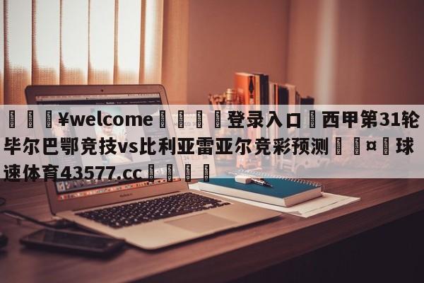 💥welcome🍖登录入口⛎西甲第31轮毕尔巴鄂竞技vs比利亚雷亚尔竞彩预测🤮球速体育43577.cc🍦