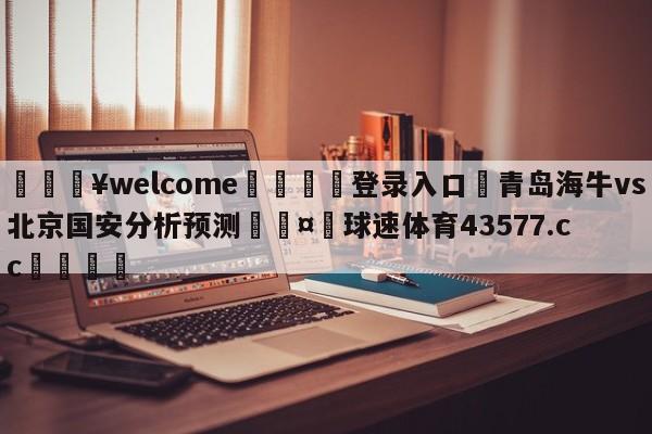 💥welcome🍖登录入口⛎青岛海牛vs北京国安分析预测🤮球速体育43577.cc🍦