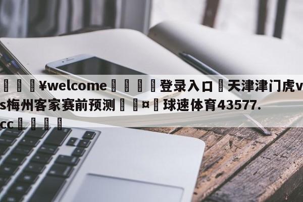 💥welcome🍖登录入口⛎天津津门虎vs梅州客家赛前预测🤮球速体育43577.cc🍦