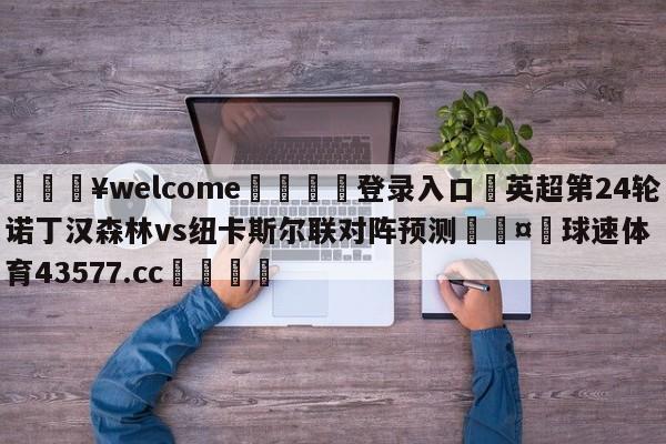 💥welcome🍖登录入口⛎英超第24轮诺丁汉森林vs纽卡斯尔联对阵预测🤮球速体育43577.cc🍦