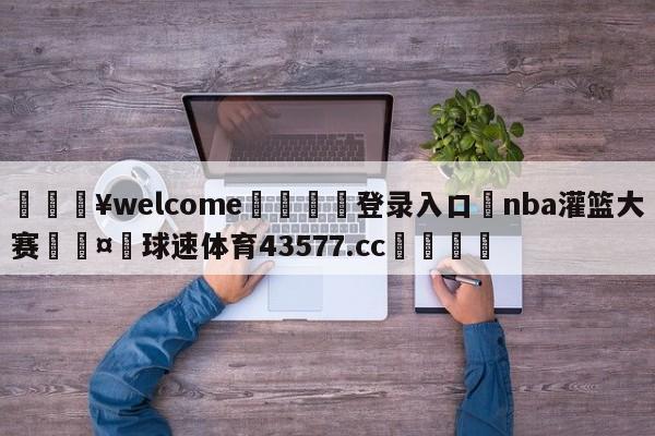 💥welcome🍖登录入口⛎nba灌篮大赛🤮球速体育43577.cc🍦