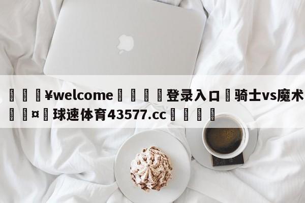 💥welcome🍖登录入口⛎骑士vs魔术🤮球速体育43577.cc🍦