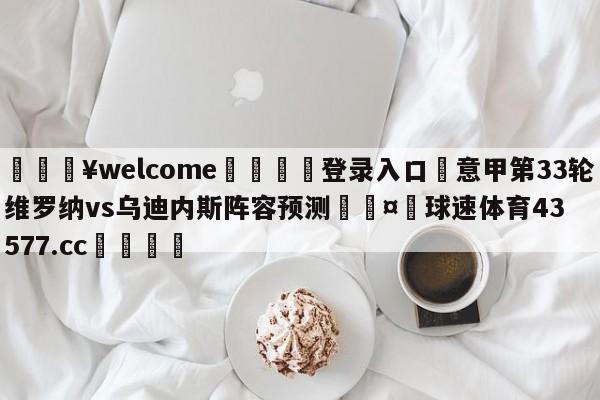 💥welcome🍖登录入口⛎意甲第33轮维罗纳vs乌迪内斯阵容预测🤮球速体育43577.cc🍦