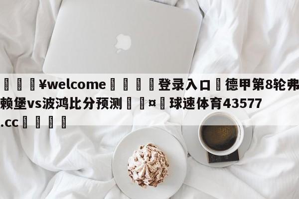 💥welcome🍖登录入口⛎德甲第8轮弗赖堡vs波鸿比分预测🤮球速体育43577.cc🍦