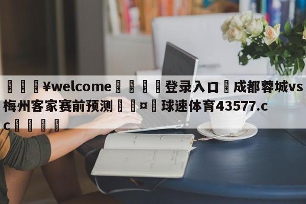 💥welcome🍖登录入口⛎成都蓉城vs梅州客家赛前预测🤮球速体育43577.cc🍦