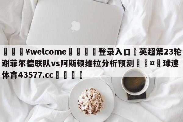 💥welcome🍖登录入口⛎英超第23轮谢菲尔德联队vs阿斯顿维拉分析预测🤮球速体育43577.cc🍦