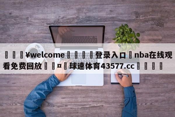 💥welcome🍖登录入口⛎nba在线观看免费回放🤮球速体育43577.cc🍦