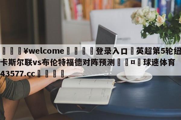 💥welcome🍖登录入口⛎英超第5轮纽卡斯尔联vs布伦特福德对阵预测🤮球速体育43577.cc🍦