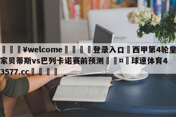 💥welcome🍖登录入口⛎西甲第4轮皇家贝蒂斯vs巴列卡诺赛前预测🤮球速体育43577.cc🍦