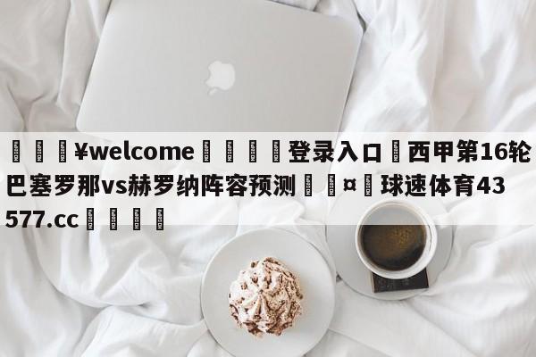 💥welcome🍖登录入口⛎西甲第16轮巴塞罗那vs赫罗纳阵容预测🤮球速体育43577.cc🍦