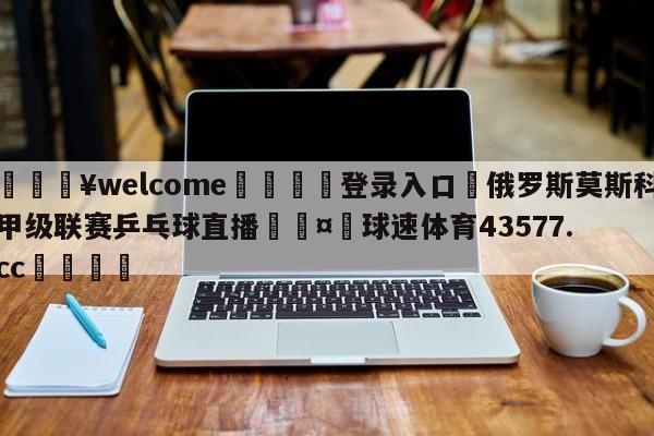 💥welcome🍖登录入口⛎俄罗斯莫斯科甲级联赛乒乓球直播🤮球速体育43577.cc🍦