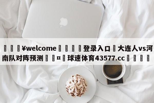 💥welcome🍖登录入口⛎大连人vs河南队对阵预测🤮球速体育43577.cc🍦