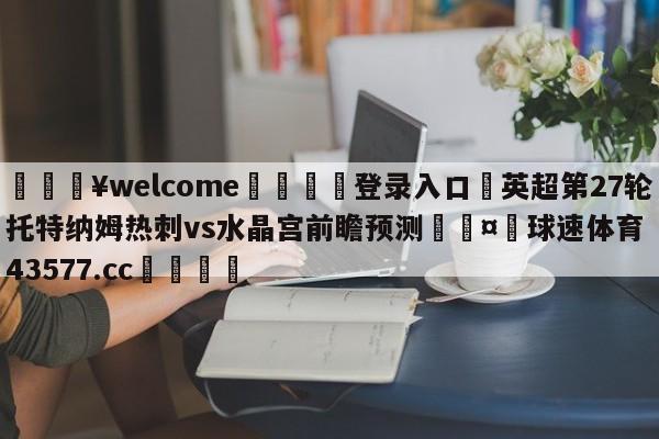 💥welcome🍖登录入口⛎英超第27轮托特纳姆热刺vs水晶宫前瞻预测🤮球速体育43577.cc🍦