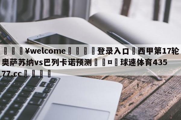 💥welcome🍖登录入口⛎西甲第17轮奥萨苏纳vs巴列卡诺预测🤮球速体育43577.cc🍦