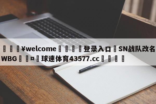 💥welcome🍖登录入口⛎SN战队改名WBG🤮球速体育43577.cc🍦