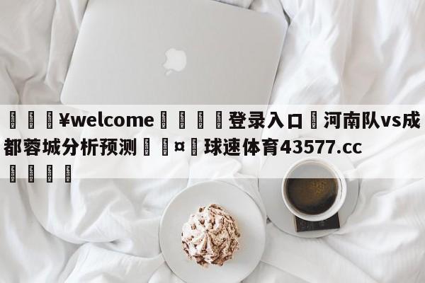 💥welcome🍖登录入口⛎河南队vs成都蓉城分析预测🤮球速体育43577.cc🍦