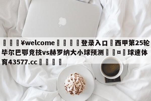 💥welcome🍖登录入口⛎西甲第25轮毕尔巴鄂竞技vs赫罗纳大小球预测🤮球速体育43577.cc🍦