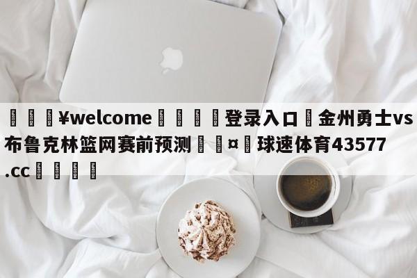 💥welcome🍖登录入口⛎金州勇士vs布鲁克林篮网赛前预测🤮球速体育43577.cc🍦