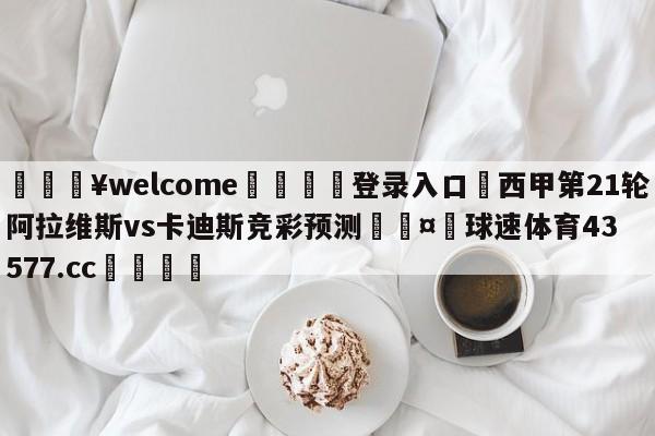 💥welcome🍖登录入口⛎西甲第21轮阿拉维斯vs卡迪斯竞彩预测🤮球速体育43577.cc🍦