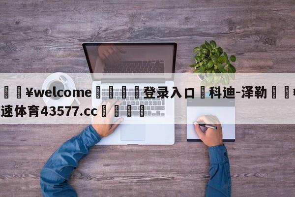 💥welcome🍖登录入口⛎科迪-泽勒🤮球速体育43577.cc🍦