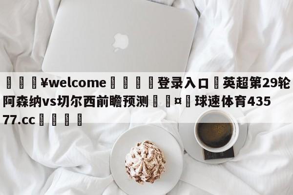 💥welcome🍖登录入口⛎英超第29轮阿森纳vs切尔西前瞻预测🤮球速体育43577.cc🍦