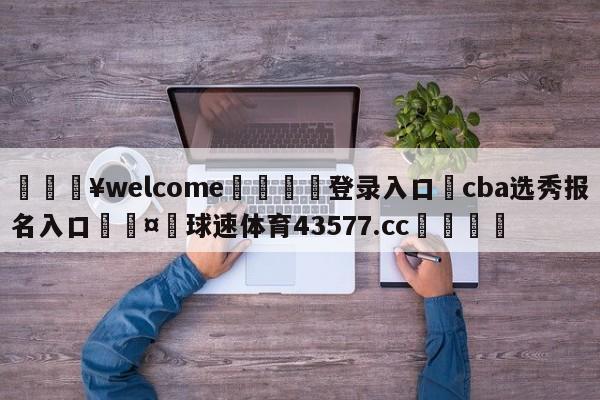 💥welcome🍖登录入口⛎cba选秀报名入口🤮球速体育43577.cc🍦