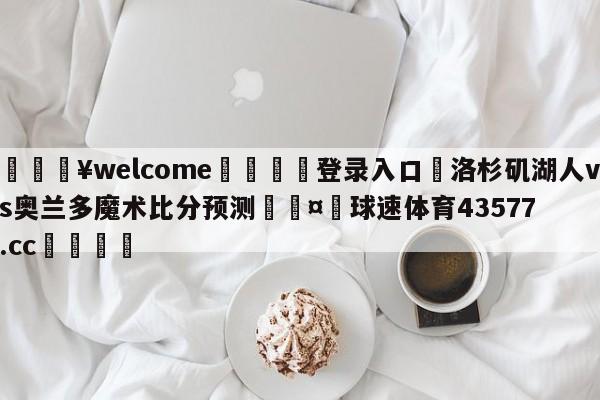 💥welcome🍖登录入口⛎洛杉矶湖人vs奥兰多魔术比分预测🤮球速体育43577.cc🍦