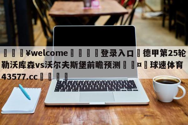 💥welcome🍖登录入口⛎德甲第25轮勒沃库森vs沃尔夫斯堡前瞻预测🤮球速体育43577.cc🍦