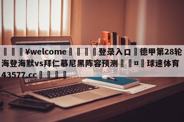 💥welcome🍖登录入口⛎德甲第28轮海登海默vs拜仁慕尼黑阵容预测🤮球速体育43577.cc🍦